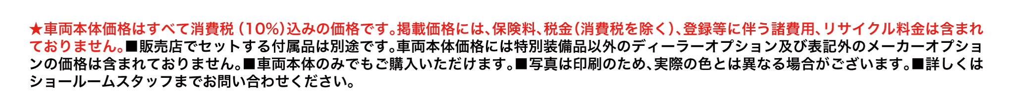 ★車両本体価格はすべて消費税（10%）込みの価格です｡掲載価格には､保険料､税金（消費税を除く）､登録等に伴う諸費用､リサイクル料金は含まれておりません｡■販売店でセットする付属品は別途です｡車両本体価格には特別装備品以外のディーラーオプション及び表記外のメーカーオプションの価格は含まれておりません｡■車両本体のみでもご購入いただけます｡■写真は印刷のため､実際の色とは異なる場合がございます｡■詳しくはショールームスタッフまでお問い合わせください。